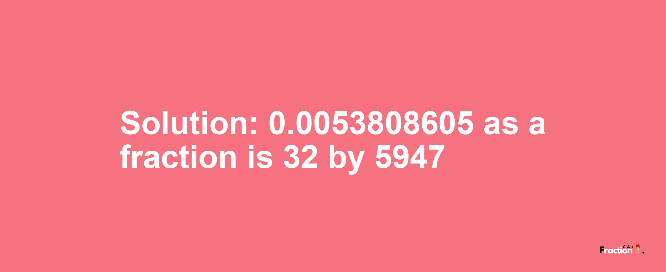 Solution:0.0053808605 as a fraction is 32/5947